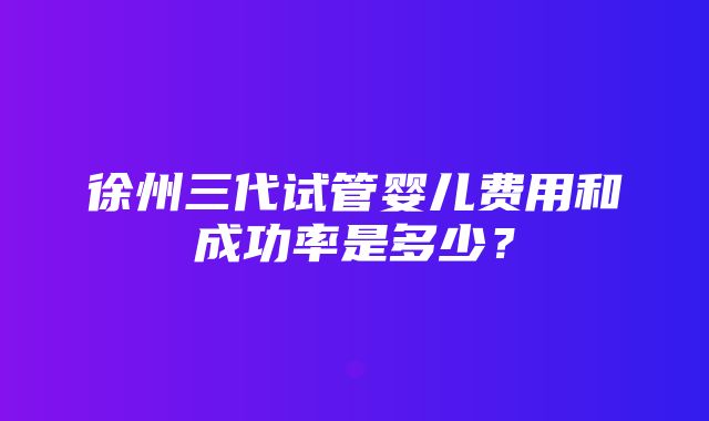 徐州三代试管婴儿费用和成功率是多少？