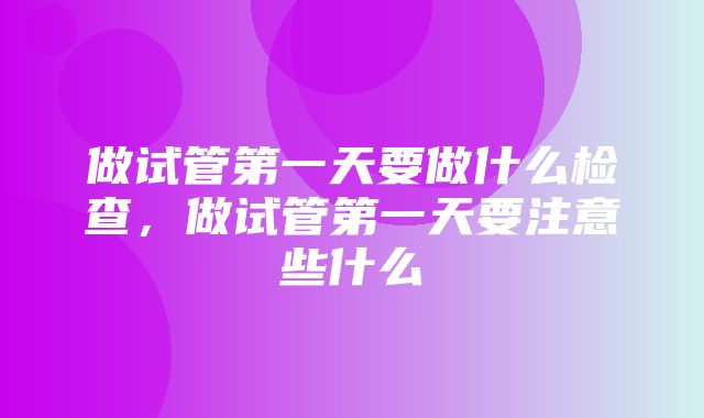 做试管第一天要做什么检查，做试管第一天要注意些什么