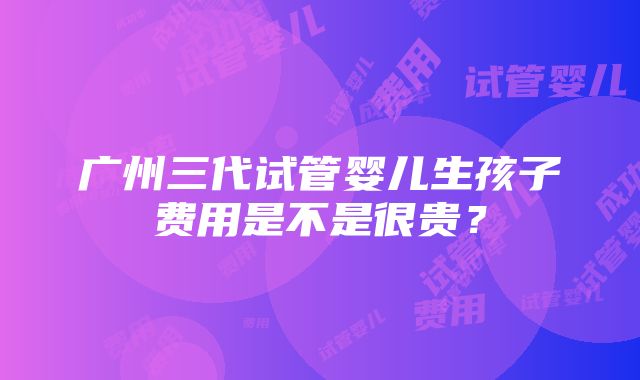 广州三代试管婴儿生孩子费用是不是很贵？