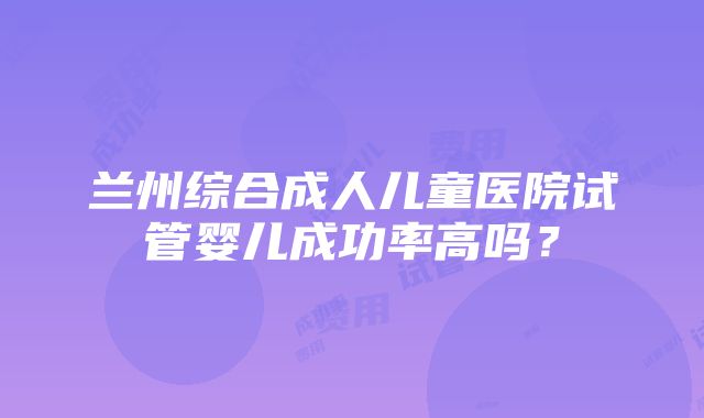 兰州综合成人儿童医院试管婴儿成功率高吗？