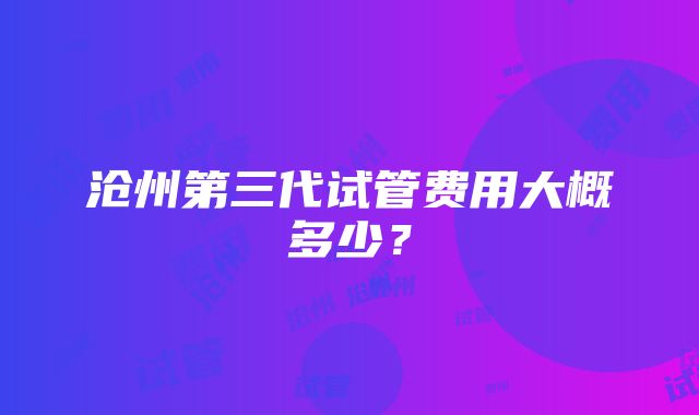 沧州第三代试管费用大概多少？