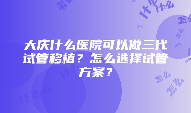 大庆什么医院可以做三代试管移植？怎么选择试管方案？