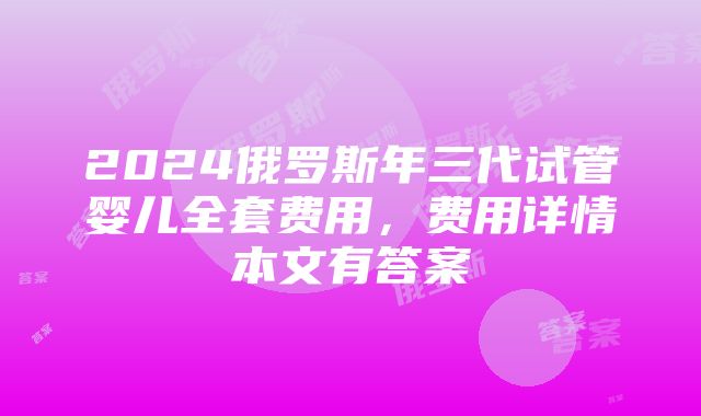 2024俄罗斯年三代试管婴儿全套费用，费用详情本文有答案