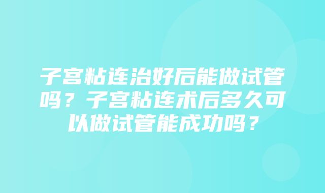 子宫粘连治好后能做试管吗？子宫粘连术后多久可以做试管能成功吗？