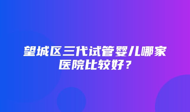 望城区三代试管婴儿哪家医院比较好？