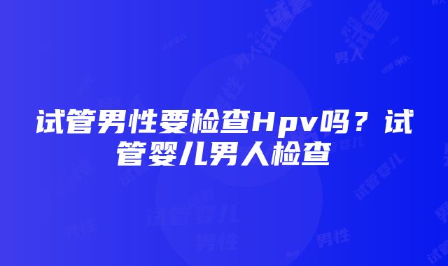 试管男性要检查Hpv吗？试管婴儿男人检查