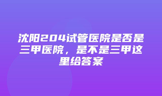 沈阳204试管医院是否是三甲医院，是不是三甲这里给答案