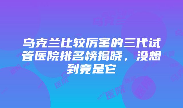 乌克兰比较厉害的三代试管医院排名榜揭晓，没想到竟是它