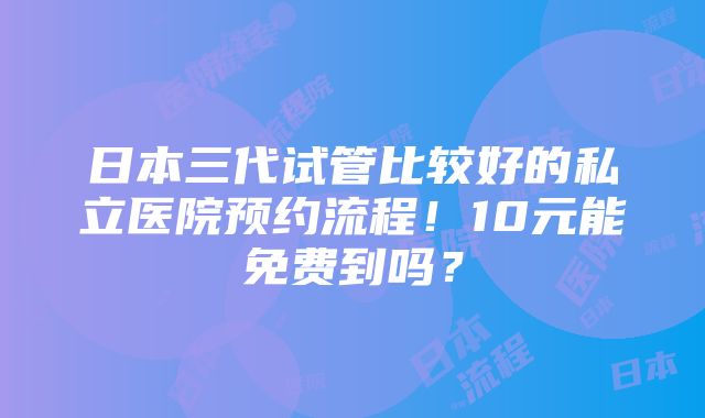 日本三代试管比较好的私立医院预约流程！10元能免费到吗？