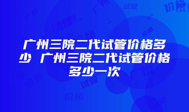 广州三院二代试管价格多少 广州三院二代试管价格多少一次