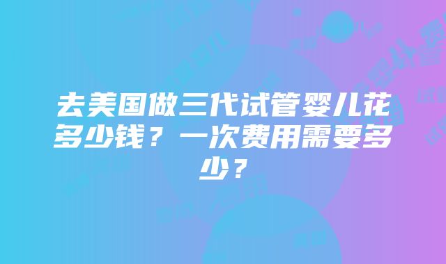 去美国做三代试管婴儿花多少钱？一次费用需要多少？