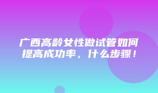 广西高龄女性做试管如何提高成功率，什么步骤！