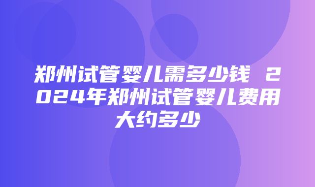 郑州试管婴儿需多少钱 2024年郑州试管婴儿费用大约多少