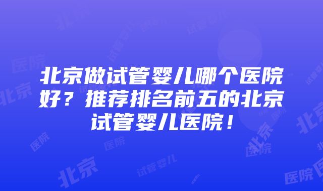 北京做试管婴儿哪个医院好？推荐排名前五的北京试管婴儿医院！