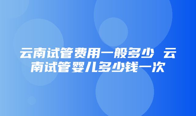 云南试管费用一般多少 云南试管婴儿多少钱一次