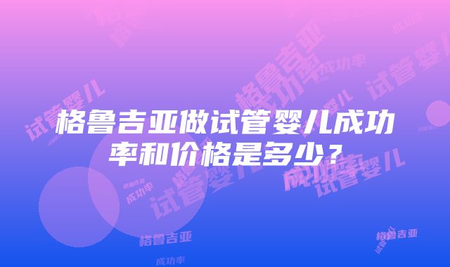 格鲁吉亚做试管婴儿成功率和价格是多少？