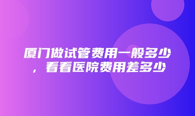 厦门做试管费用一般多少，看看医院费用差多少