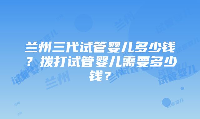 兰州三代试管婴儿多少钱？拨打试管婴儿需要多少钱？