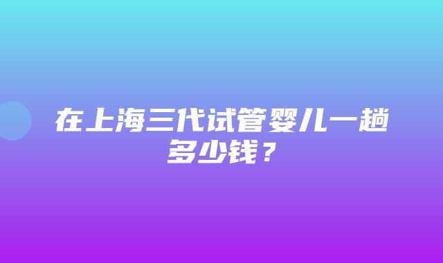 在上海三代试管婴儿一趟多少钱？