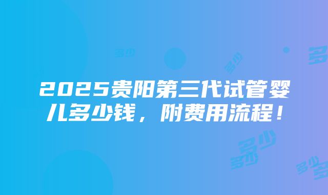 2025贵阳第三代试管婴儿多少钱，附费用流程！