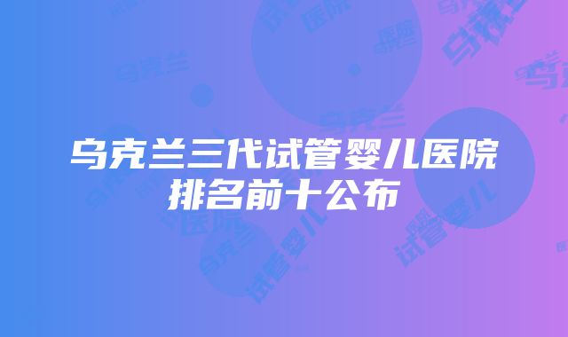 乌克兰三代试管婴儿医院排名前十公布