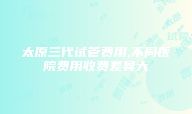 太原三代试管费用,不同医院费用收费差异大