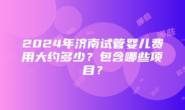 2024年济南试管婴儿费用大约多少？包含哪些项目？