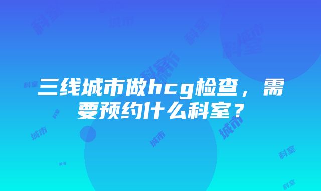 三线城市做hcg检查，需要预约什么科室？