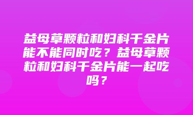 益母草颗粒和妇科千金片能不能同时吃？益母草颗粒和妇科千金片能一起吃吗？