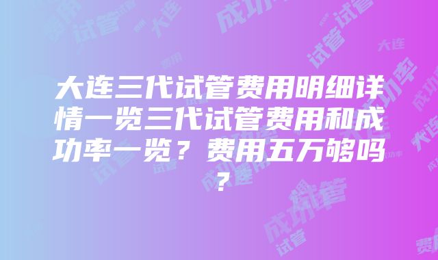 大连三代试管费用明细详情一览三代试管费用和成功率一览？费用五万够吗？