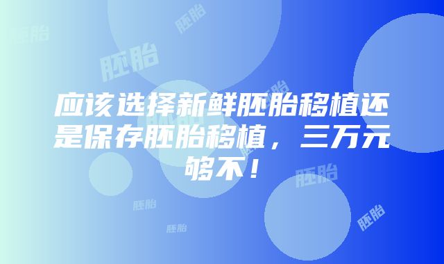 应该选择新鲜胚胎移植还是保存胚胎移植，三万元够不！