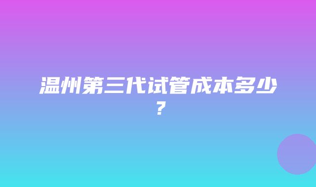 温州第三代试管成本多少？