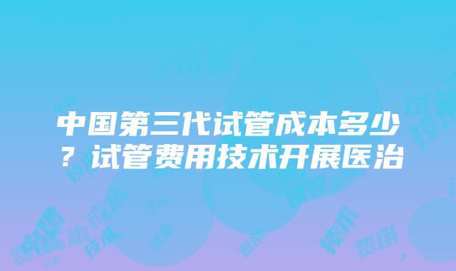 中国第三代试管成本多少？试管费用技术开展医治