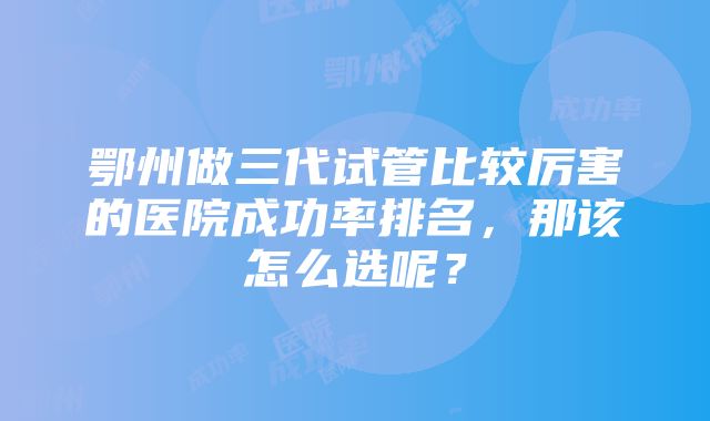 鄂州做三代试管比较厉害的医院成功率排名，那该怎么选呢？