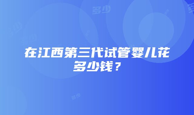 在江西第三代试管婴儿花多少钱？