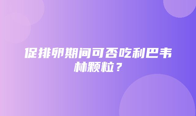 促排卵期间可否吃利巴韦林颗粒？