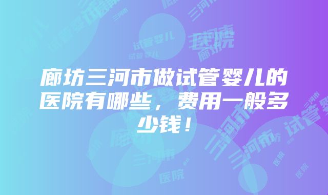 廊坊三河市做试管婴儿的医院有哪些，费用一般多少钱！