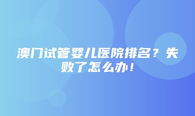 澳门试管婴儿医院排名？失败了怎么办！