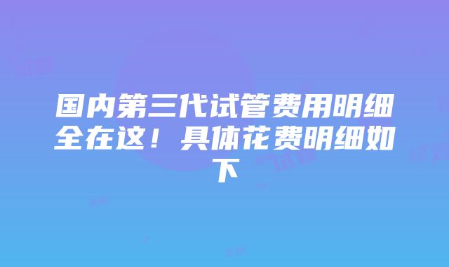 国内第三代试管费用明细全在这！具体花费明细如下