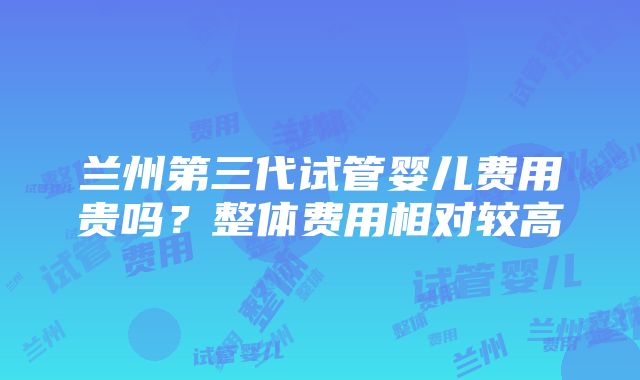 兰州第三代试管婴儿费用贵吗？整体费用相对较高