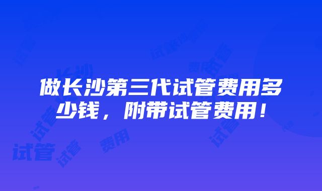 做长沙第三代试管费用多少钱，附带试管费用！