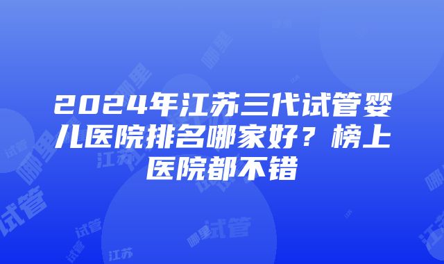 2024年江苏三代试管婴儿医院排名哪家好？榜上医院都不错