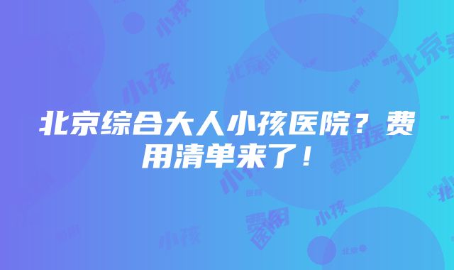 北京综合大人小孩医院？费用清单来了！