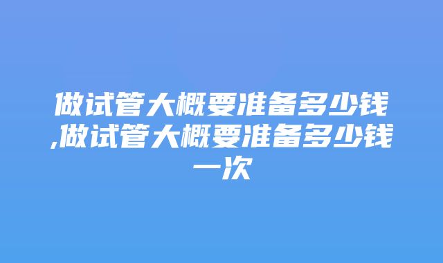 做试管大概要准备多少钱,做试管大概要准备多少钱一次