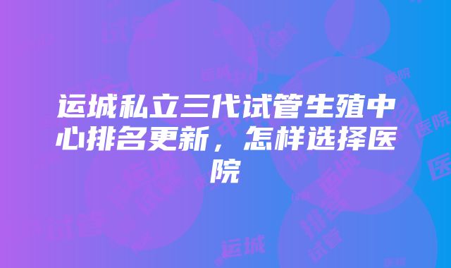 运城私立三代试管生殖中心排名更新，怎样选择医院