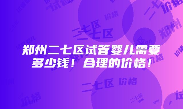 郑州二七区试管婴儿需要多少钱！合理的价格！