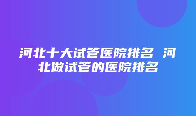 河北十大试管医院排名 河北做试管的医院排名