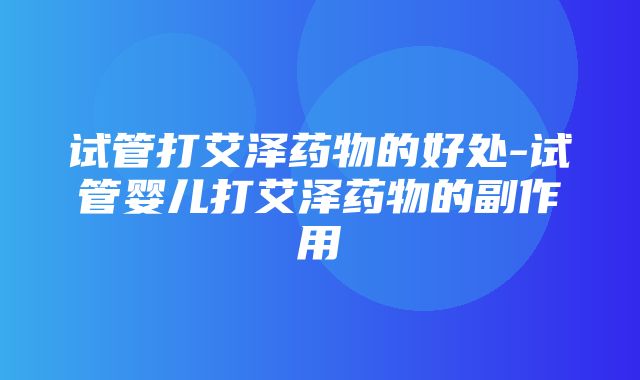 试管打艾泽药物的好处-试管婴儿打艾泽药物的副作用