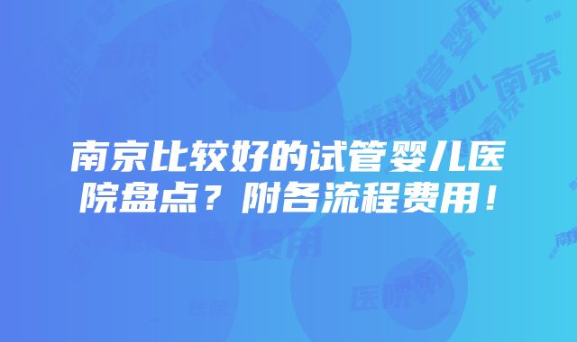 南京比较好的试管婴儿医院盘点？附各流程费用！