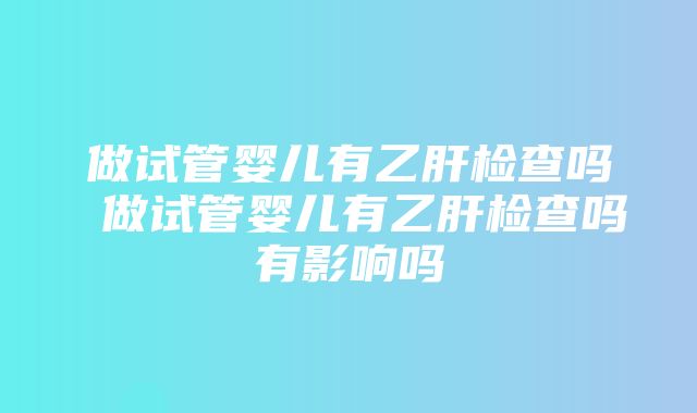 做试管婴儿有乙肝检查吗 做试管婴儿有乙肝检查吗有影响吗